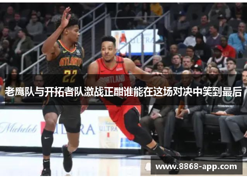 老鹰队与开拓者队激战正酣谁能在这场对决中笑到最后